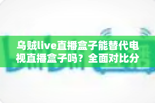 乌贼live直播盒子能替代电视直播盒子吗?全面对比分析与实用选购指南 乌贼live直播盒子能替代电视直播盒子吗?全面对比分析与实用选购指南