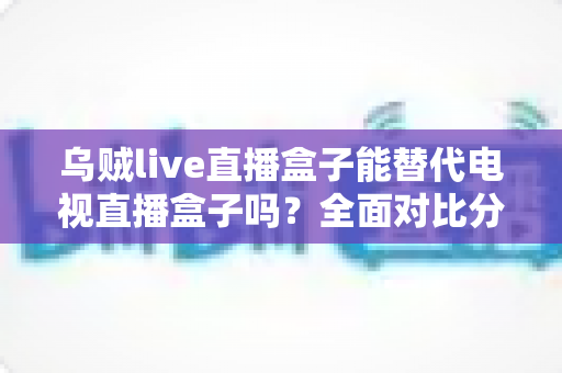 乌贼live直播盒子能替代电视直播盒子吗？全面对比分析与实用选购指南