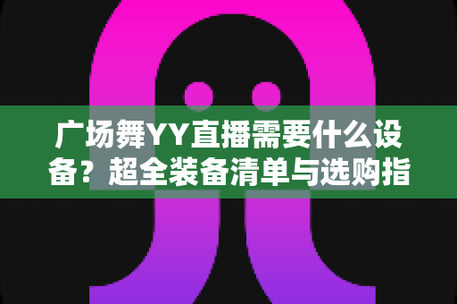 广场舞YY直播需要什么设备?超全装备清单与选购指南,助你快速开启高质量舞蹈直播之旅 广场舞YY直播需要什么设备?超全装备清单与选购指南,助你快速开启高质量舞蹈直播之旅