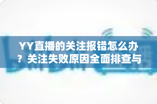 YY直播的关注报错怎么办?关注失败原因全面排查与快速修复指南 YY直播的关注报错怎么办?关注失败原因全面排查与快速修复指南