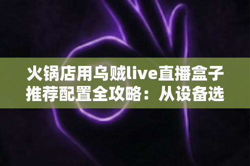 火锅店用乌贼live直播盒子推荐配置全攻略:从设备选型到场景搭建的一站式方案 火锅店用乌贼live直播盒子推荐配置全攻略:从设备选型到场景搭建的一站式方案