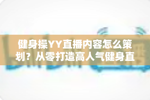 健身操YY直播内容怎么策划？从零打造高人气健身直播间的完整运营指南