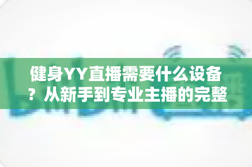 健身YY直播需要什么设备?从新手到专业主播的完整设备清单与选购攻略 健身YY直播需要什么设备?从新手到专业主播的完整设备清单与选购攻略