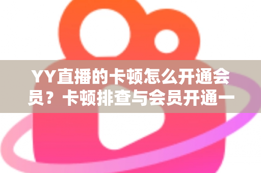 YY直播的卡顿怎么开通会员？卡顿排查与会员开通一站式实用指南
