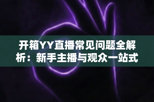 开箱YY直播常见问题全解析：新手主播与观众一站式入门指南