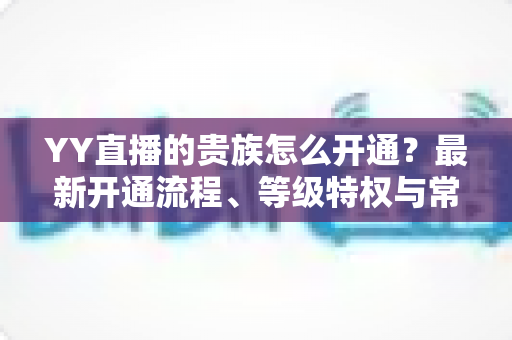 YY直播的贵族怎么开通?最新开通流程、等级特权与常见问题全攻略 YY直播的贵族怎么开通?最新开通流程、等级特权与常见问题全攻略