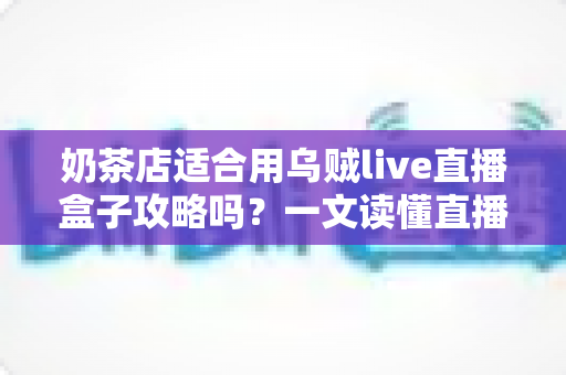 奶茶店适合用乌贼live直播盒子攻略吗？一文读懂直播设备选型与门店引流实操指南