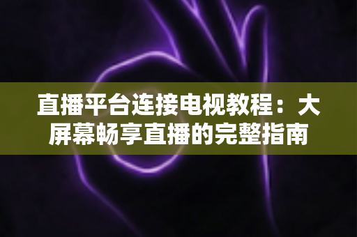 直播平台连接电视教程:大屏幕畅享直播的完整指南 直播平台连接电视教程:大屏幕畅享直播的完整指南