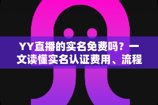 YY直播的实名免费吗?一文读懂实名认证费用、流程与常见问题 YY直播的实名免费吗?一文读懂实名认证费用、流程与常见问题