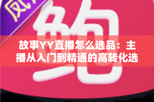 故事YY直播怎么选品：主播从入门到精通的高转化选品实战指南