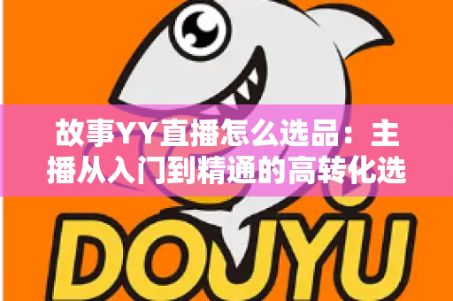 故事YY直播怎么选品：主播从入门到精通的高转化选品实战指南