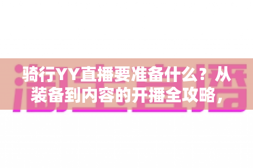骑行YY直播要准备什么？从装备到内容的开播全攻略，助你顺利开启户外直播之旅