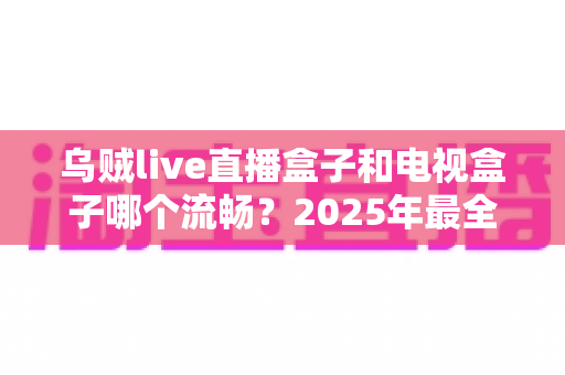 乌贼live直播盒子和电视盒子哪个流畅?2025年最全对比测评与选购指南 乌贼live直播盒子和电视盒子哪个流畅?2025年最全对比测评与选购指南