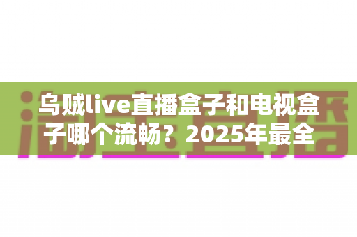 乌贼live直播盒子和电视盒子哪个流畅？2025年最全对比测评与选购指南
