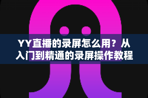 YY直播的录屏怎么用?从入门到精通的录屏操作教程与实用技巧全解析 YY直播的录屏怎么用?从入门到精通的录屏操作教程与实用技巧全解析