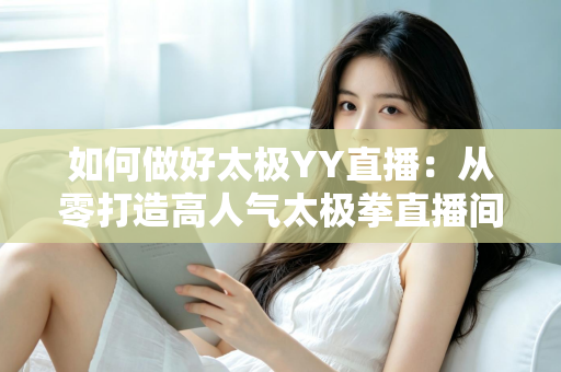 如何做好太极YY直播:从零打造高人气太极拳直播间的实战指南 如何做好太极YY直播:从零打造高人气太极拳直播间的实战指南