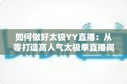 如何做好太极YY直播:从零打造高人气太极拳直播间的实战指南 如何做好太极YY直播:从零打造高人气太极拳直播间的实战指南