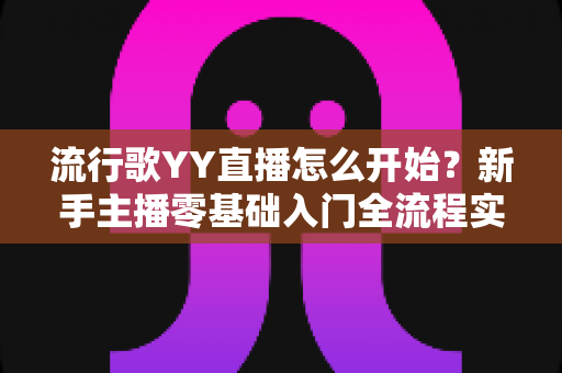 流行歌YY直播怎么开始?新手主播零基础入门全流程实战指南 流行歌YY直播怎么开始?新手主播零基础入门全流程实战指南