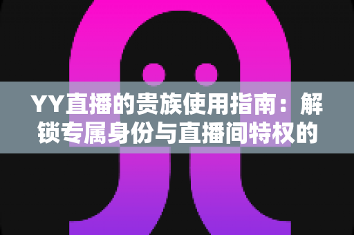 YY直播的贵族使用指南：解锁专属身份与直播间特权的完整攻略