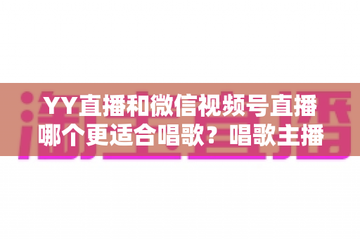YY直播和微信视频号直播哪个更适合唱歌?唱歌主播平台选择与变现全攻略 YY直播和微信视频号直播哪个更适合唱歌?唱歌主播平台选择与变现全攻略