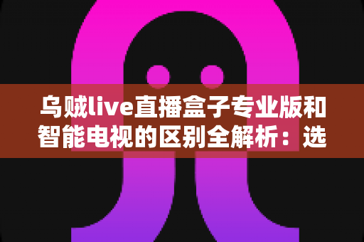 乌贼live直播盒子专业版和智能电视的区别全解析：选购前必读的家庭影音设备对比指南