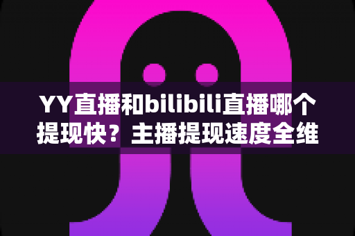 YY直播和bilibili直播哪个提现快?主播提现速度全维度深度测评指南 YY直播和bilibili直播哪个提现快?主播提现速度全维度深度测评指南