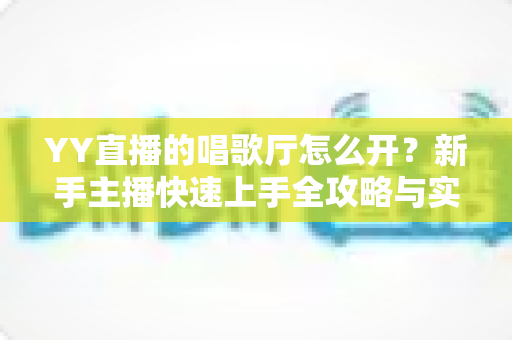YY直播的唱歌厅怎么开？新手主播快速上手全攻略与实战指南