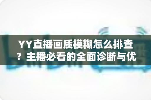 YY直播画质模糊怎么排查?主播必看的全面诊断与优化指南 YY直播画质模糊怎么排查?主播必看的全面诊断与优化指南