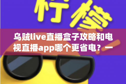 乌贼live直播盒子攻略和电视直播app哪个更省电？一篇文章帮你算清能耗账