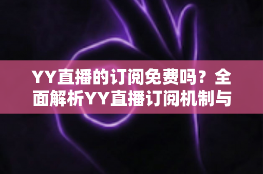 YY直播的订阅免费吗？全面解析YY直播订阅机制与免费观看实用指南