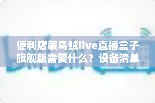 便利店装乌贼live直播盒子旗舰版需要什么？设备清单、资质条件与预算全解析