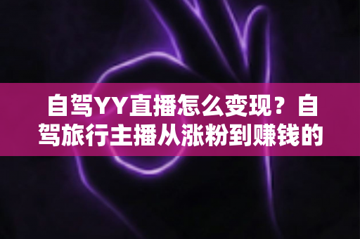 自驾YY直播怎么变现?自驾旅行主播从涨粉到赚钱的完整变现指南 自驾YY直播怎么变现?自驾旅行主播从涨粉到赚钱的完整变现指南