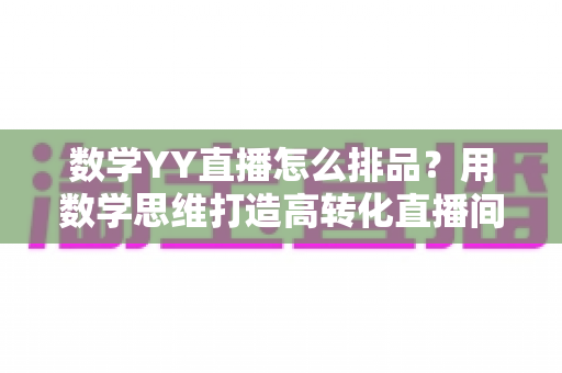 数学YY直播怎么排品？用数学思维打造高转化直播间排品方案的完整指南