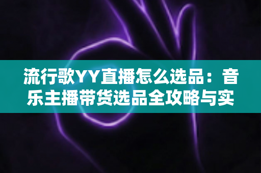流行歌YY直播怎么选品：音乐主播带货选品全攻略与实战避坑指南