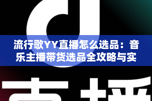 流行歌YY直播怎么选品：音乐主播带货选品全攻略与实战避坑指南