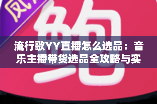 流行歌YY直播怎么选品：音乐主播带货选品全攻略与实战避坑指南