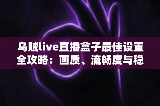 乌贼live直播盒子最佳设置全攻略：画质、流畅度与稳定性一次到位的终极优化指南