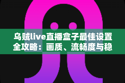 乌贼live直播盒子最佳设置全攻略：画质、流畅度与稳定性一次到位的终极优化指南
