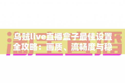 乌贼live直播盒子最佳设置全攻略：画质、流畅度与稳定性一次到位的终极优化指南