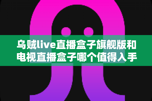 乌贼live直播盒子旗舰版和电视直播盒子哪个值得入手？2025年家庭影音设备深度选购指南与真实对比评测