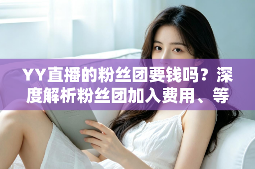 YY直播的粉丝团要钱吗？深度解析粉丝团加入费用、等级权益与实用指南
