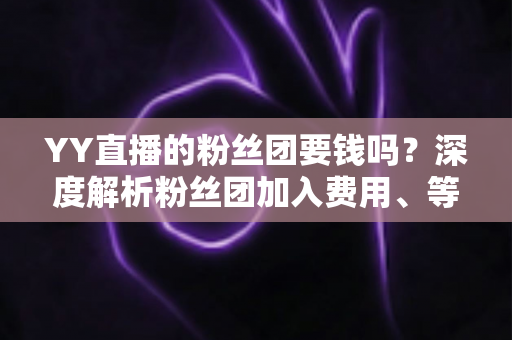 YY直播的粉丝团要钱吗？深度解析粉丝团加入费用、等级权益与实用指南
