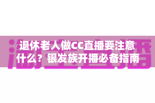 退休老人做CC直播要注意什么？银发族开播必备指南与实用建议