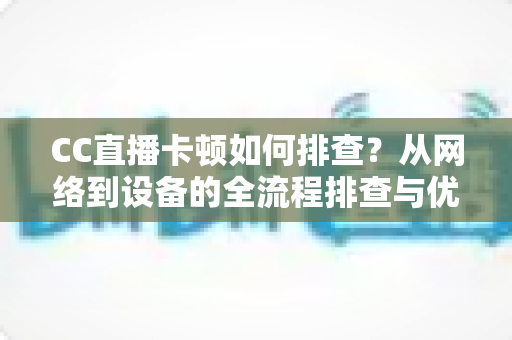 CC直播卡顿如何排查？从网络到设备的全流程排查与优化实用指南