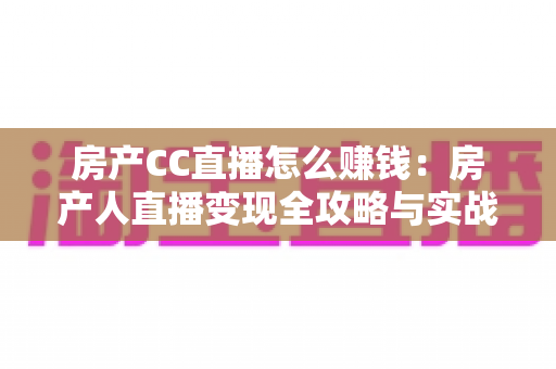 房产CC直播怎么赚钱：房产人直播变现全攻略与实战指南