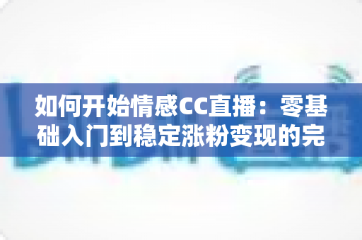 如何开始情感CC直播：零基础入门到稳定涨粉变现的完整实战攻略