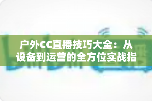 户外CC直播技巧大全:从设备到运营的全方位实战指南,助你成为户外直播达人 户外CC直播技巧大全:从设备到运营的全方位实战指南,助你成为户外直播达人