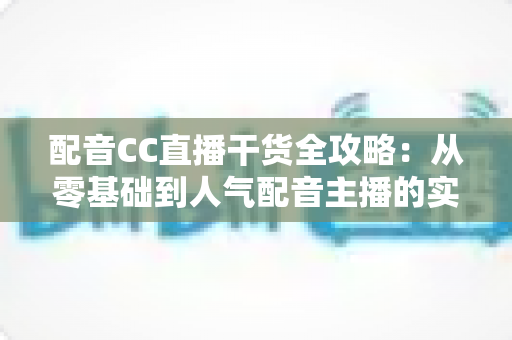 配音CC直播干货全攻略：从零基础到人气配音主播的实战指南