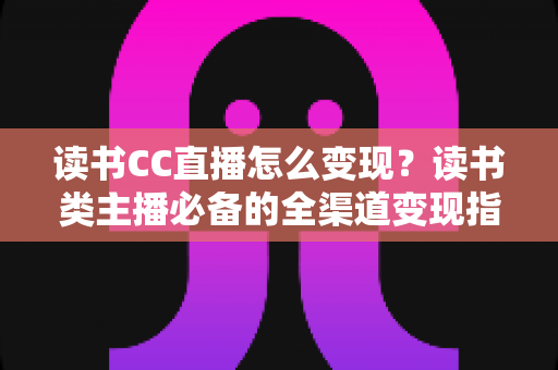 读书CC直播怎么变现？读书类主播必备的全渠道变现指南与实战技巧
