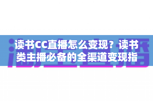 读书CC直播怎么变现？读书类主播必备的全渠道变现指南与实战技巧